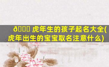 🐛 虎年生的孩子起名大全(虎年出生的宝宝取名注意什么)